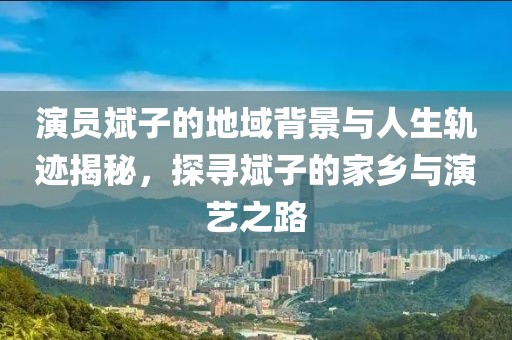 演员斌子的地域背景与人生轨迹揭秘，探寻斌子的家乡与演艺之路