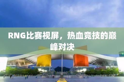 RNG比赛视屏，热血竞技的巅峰对决