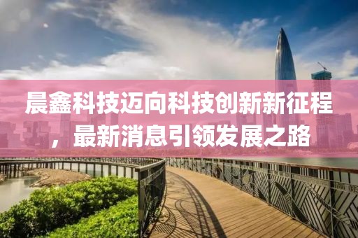 晨鑫科技迈向科技创新新征程，最新消息引领发展之路