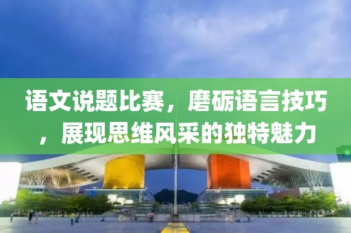 语文说题比赛，磨砺语言技巧，展现思维风采的独特魅力
