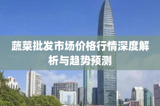 蔬菜批发市场价格行情深度解析与趋势预测