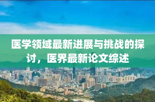 医学领域最新进展与挑战的探讨，医界最新论文综述