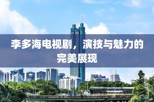 李多海电视剧，演技与魅力的完美展现