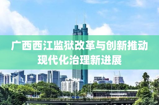 广西西江监狱改革与创新推动现代化治理新进展