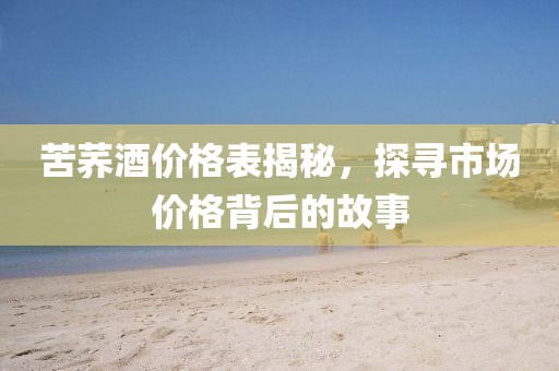 苦荞酒价格表揭秘，探寻市场价格背后的故事