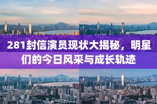281封信演员现状大揭秘，明星们的今日风采与成长轨迹