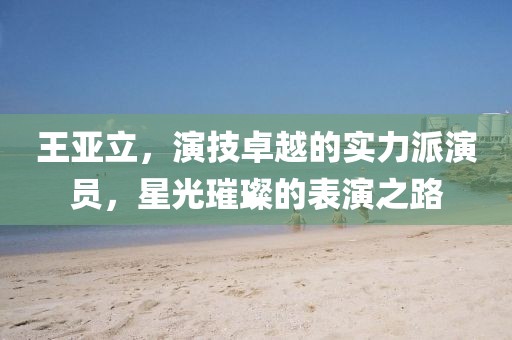 王亚立，演技卓越的实力派演员，星光璀璨的表演之路