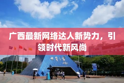 广西最新网络达人新势力，引领时代新风尚