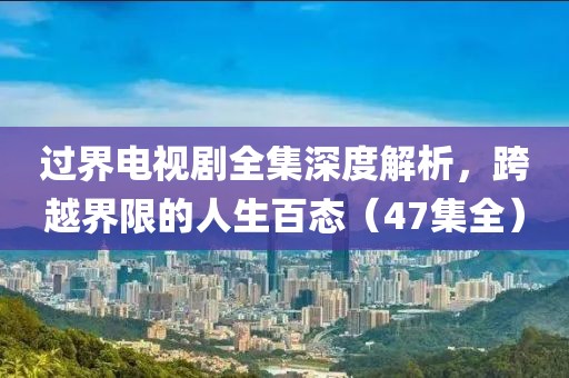 过界电视剧全集深度解析，跨越界限的人生百态（47集全）