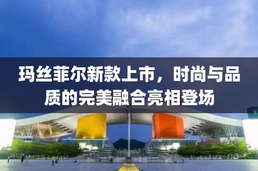 玛丝菲尔新款上市，时尚与品质的完美融合亮相登场