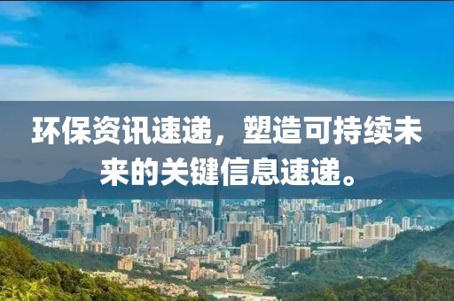 环保资讯速递，塑造可持续未来的关键信息速递。