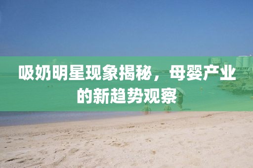 吸奶明星现象揭秘，母婴产业的新趋势观察