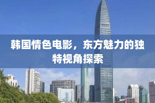 韩国情色电影，东方魅力的独特视角探索