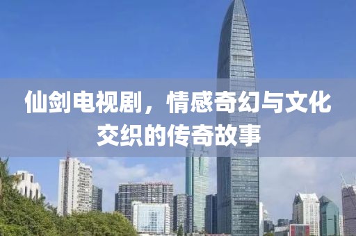 仙剑电视剧，情感奇幻与文化交织的传奇故事
