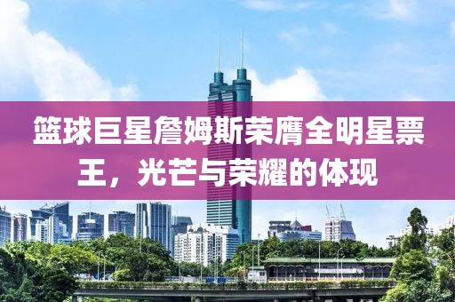 篮球巨星詹姆斯荣膺全明星票王，光芒与荣耀的体现