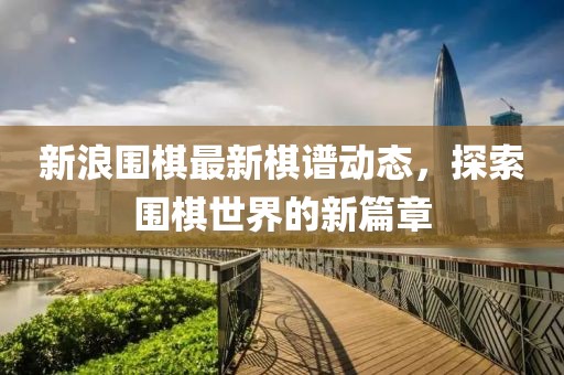 新浪围棋最新棋谱动态，探索围棋世界的新篇章