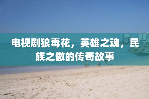电视剧狼毒花，英雄之魂，民族之傲的传奇故事