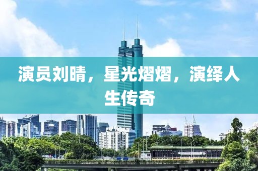 演员刘晴，星光熠熠，演绎人生传奇