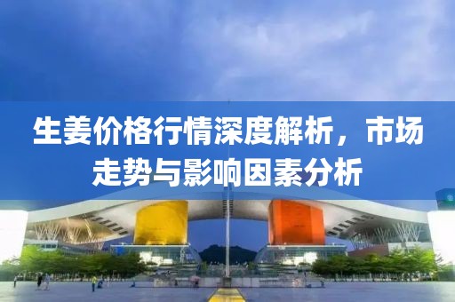 生姜价格行情深度解析，市场走势与影响因素分析