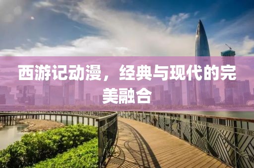西游记动漫，经典与现代的完美融合