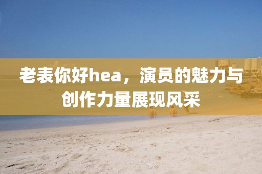 老表你好hea，演员的魅力与创作力量展现风采