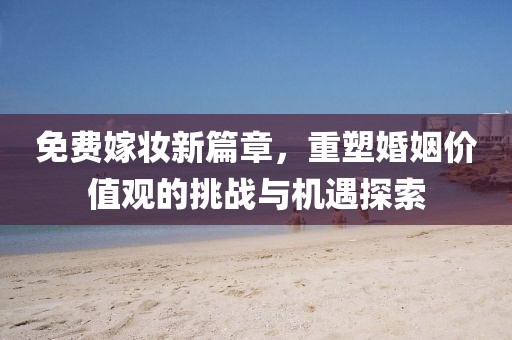 免费嫁妆新篇章，重塑婚姻价值观的挑战与机遇探索