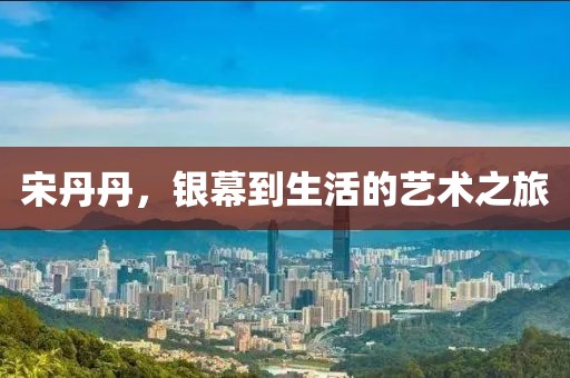 宋丹丹，银幕到生活的艺术之旅