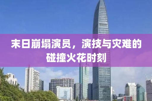 末日崩塌演员，演技与灾难的碰撞火花时刻