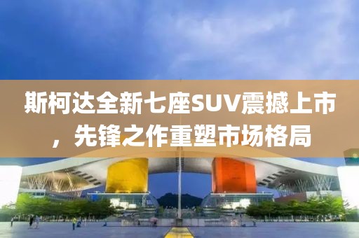 斯柯达全新七座SUV震撼上市，先锋之作重塑市场格局