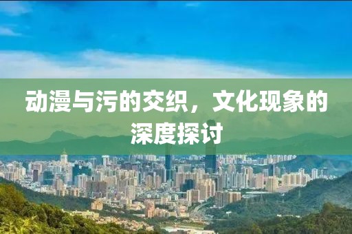 动漫与污的交织，文化现象的深度探讨