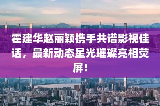 霍建华赵丽颖携手共谱影视佳话，最新动态星光璀璨亮相荧屏！