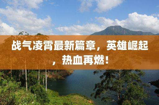 战气凌霄最新篇章，英雄崛起，热血再燃！
