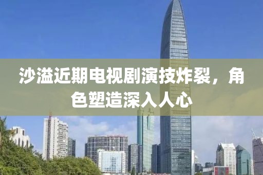 沙溢近期电视剧演技炸裂，角色塑造深入人心