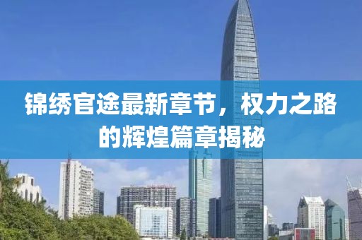 锦绣官途最新章节，权力之路的辉煌篇章揭秘