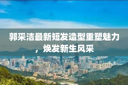 郭采洁最新短发造型重塑魅力，焕发新生风采