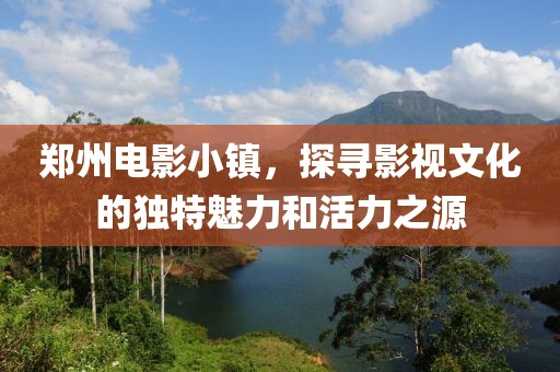 郑州电影小镇，探寻影视文化的独特魅力和活力之源
