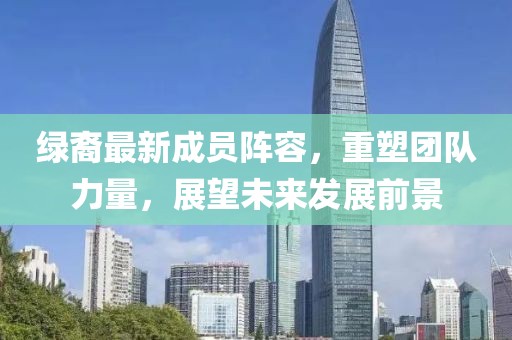 绿裔最新成员阵容，重塑团队力量，展望未来发展前景
