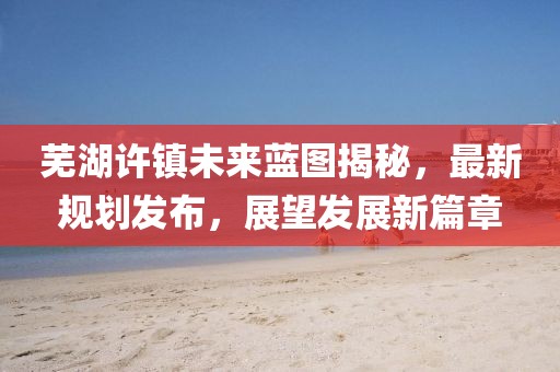 芜湖许镇未来蓝图揭秘，最新规划发布，展望发展新篇章