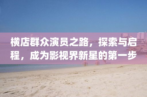 横店群众演员之路，探索与启程，成为影视界新星的第一步
