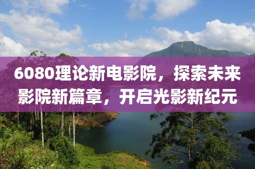 6080理论新电影院，探索未来影院新篇章，开启光影新纪元