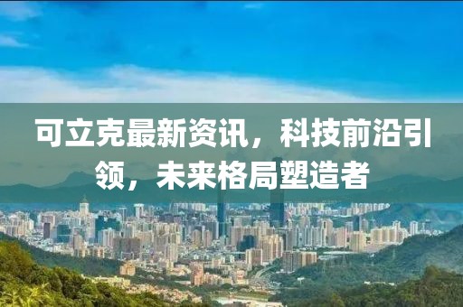 可立克最新资讯，科技前沿引领，未来格局塑造者