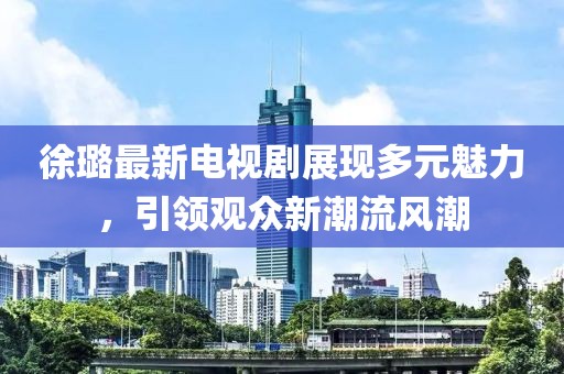 徐璐最新电视剧展现多元魅力，引领观众新潮流风潮