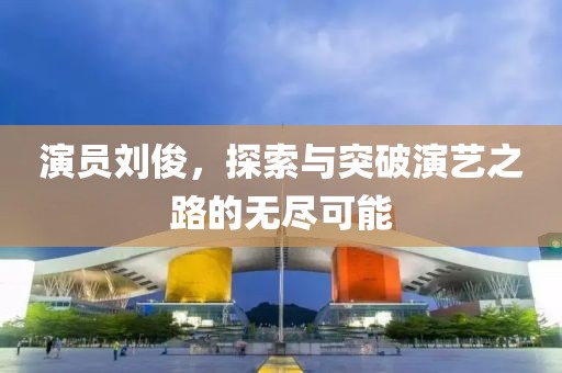 演员刘俊，探索与突破演艺之路的无尽可能