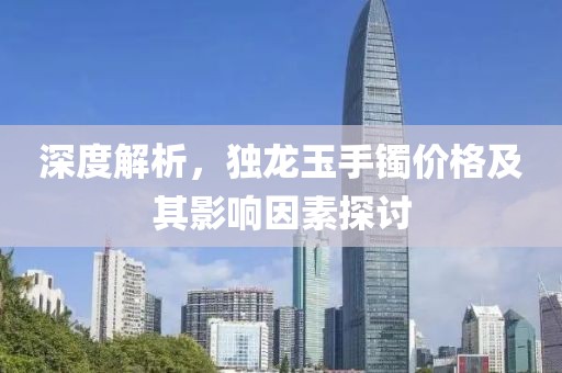 深度解析，独龙玉手镯价格及其影响因素探讨