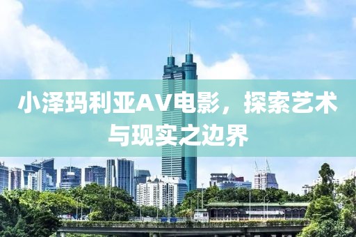 小泽玛利亚AV电影，探索艺术与现实之边界