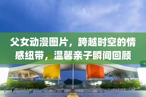 父女动漫图片，跨越时空的情感纽带，温馨亲子瞬间回顾