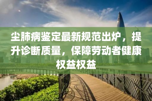 尘肺病鉴定最新规范出炉，提升诊断质量，保障劳动者健康权益权益