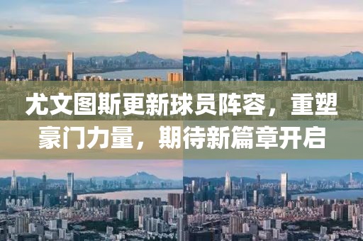 尤文图斯更新球员阵容，重塑豪门力量，期待新篇章开启