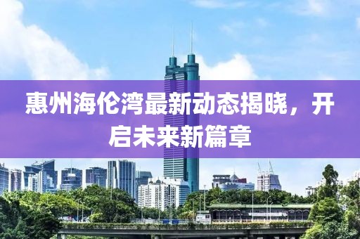 惠州海伦湾最新动态揭晓，开启未来新篇章