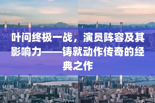 叶问终极一战，演员阵容及其影响力——铸就动作传奇的经典之作
